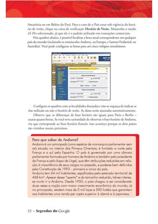 32 • Segredos do
Amazônia ou em Belém do Pará. Para o caso de o País estar sob vigência do horá-
rio de verão, clique na caixa de verificação Horário de Verão. Mantenha o modo
24 Hrs selecionado, já que ele é o padrão utilizado em transações comerciais.
Nos quadros abaixo, é possível localizar a hora atual correspondente em qualquer
país do mundo (incluindo os minúsculos Andorra, na Europa, e Samoa Ocidental, na
Austrália). Você pode configurar as horas para até cinco relógios simultâneos.
Configure os quadros com as localidades desejadas e não se esqueça de indicar se
elas utilizam ou não o horário de verão. As datas serão ajustadas automaticamente.
Observe que as diferenças de fuso horário são iguais para Paris e Berlin –
exatas quatro horas. Se você teve curiosidade de observar o fuso horário de Andorra,
viu que corresponde ao fuso horário francês: isso acontece porque os dois países
são vizinhos muito próximos.
Para que saber de Andorra?
Andorra é um principado (uma espécie de monarquia parlamentar sem
rei) situado no interior dos Pirineus Orientais; é limitado a norte pela
França e a sul pela Espanha. O país é governado por uma câmara
parlamentar formada por homens de Andorra e também pelo presidente
da França e pelo bispo de Urgel, que têm atribuições reduzidas em rela-
ção à importância de seus cargos no passado, e poderes bem definidos
pela Constituição de 1993 – primeira e única do país.
Andorra tem 64 mil habitantes, espalhados pela extensão territorial de
468 km². Apesar desse “aperto” e do tamanho reduzido, talvez interes-
se muito ir a Andorra. Desde 1950, o país chegou a ser considerado
duas vezes a nação com maior crescimento econômico do mundo; já
no principado, existem mais de 5 mil lojas e 500 hotéis que garantem
aos habitantes uma renda per capta superior à alemã e à japonesa.
 