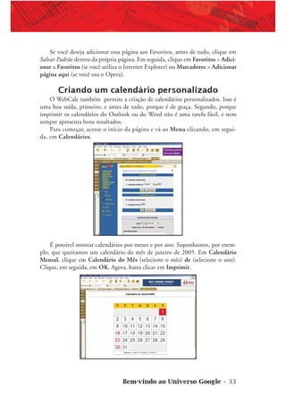 Bem-vindo ao Universo Google • 33
Se você deseja adicionar essa página aos Favoritos, antes de tudo, clique em
Salvar Padrão dentro da própria página. Em seguida, clique em Favoritos > Adici-
onar a Favoritos (se você utiliza o Internet Explorer) ou Marcadores > Adicionar
página aqui (se você usa o Opera).
Criando um calendário personalizado
O WebCalc também permite a criação de calendários personalizados. Isso é
uma boa saída, primeiro, e antes de tudo, porque é de graça. Segundo, porque
imprimir os calendários do Outlook ou do Word não é uma tarefa fácil, e nem
sempre apresenta bons resultados.
Para começar, acesse o início da página e vá ao Menu clicando, em segui-
da, em Calendários.
É possível montar calendários por meses e por ano. Suponhamos, por exem-
plo, que queiramos um calendário do mês de janeiro de 2005. Em Calendário
Mensal, clique em Calendário do Mês (selecione o mês) de (selecione o ano).
Clique, em seguida, em OK. Agora, basta clicar em Imprimir.
 