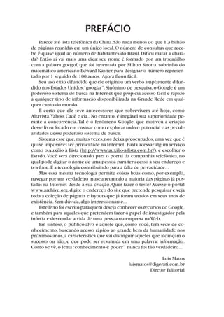 PREFÁCIO
Parece até lista telefônica da China.São nada menos do que 1,3 bilhão
de páginas reunidas em um único local.O número de consultas que rece-
be é quase igual ao número de habitantes do Brasil.Difícil matar a chara-
da? Então aí vai mais uma dica: seu nome é formado por um trocadilho
com a palavra googol, que foi inventada por Milton Sirotta, sobrinho do
matemático americano Edward Kasner,para designar o número represen-
tado por 1 seguido de 100 zeros. Agora ficou fácil.
Seu uso é tão difundido que ele originou um verbo amplamente difun-
dido nos Estados Unidos:“googlar”.Sinônimo de pesquisa, o Google é um
poderoso sistema de busca na Internet que propicia acesso fácil e rápido
a qualquer tipo de informação disponibilizada na Grande Rede em qual-
quer canto do mundo.
É certo que ele teve antecessores que sobrevivem até hoje, como
Altavista,Yahoo, Cadê e cia.. No entanto, é inegável sua superioridade pe-
rante a concorrência.Tal é o fenômeno Google, que motivou a criação
desse livro focado em ensinar como explorar todo o potencial e as peculi-
aridades desse poderoso sistema de busca.
Sistema esse que,muitas vezes,nos deixa preocupados,uma vez que é
quase impossível ter privacidade na Internet. Basta acessar algum serviço
como o Auxílio à Lista (http://www.auxilio-a-lista.com.br/), e escolher o
Estado.Você será direcionado para o portal da companhia telefônica, no
qual pode digitar o nome de uma pessoa para ter acesso a seu endereço e
telefone.É a tecnologia contribuindo para a falta de privacidade...
Mas essa mesma tecnologia permite coisas boas como, por exemplo,
navegar por um verdadeiro museu reunindo a maioria das páginas já pos-
tadas na Internet desde a sua criação. Quer fazer o teste? Acesse o portal
www.archive.org,digite o endereço do site que pretende pesquisar e veja
toda a coleção de páginas e layouts que já foram usados em seus anos de
existência. Sem dúvida, algo impressionante...
Este livro foi escrito para quem deseja conhecer os recursos do Google,
e também para aqueles que pretendem fazer o papel de investigador pela
infovia e desvendar a vida de uma pessoa ou empresa na Web.
Em síntese, o público-alvo é aquele que, como você, tem sede de co-
nhecimento, buscando acesso rápido ao grande bem da humanidade nos
próximos anos,a característica que vai distinguir aqueles que alcançam o
sucesso ou não, e que pode ser resumida em uma palavra: informação.
Como se vê, o lema“conhecimento é poder” nunca foi tão verdadeiro...
Luis Matos
luismatos@digerati.com.br
Diretor Editorial
 