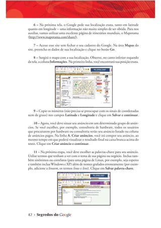 42 • Segredos do
6 – Na próxima tela, o Google pede sua localização exata, tanto em latitude
quanto em longitude – uma informação não muito simples de ser obtida. Para nos
auxiliar, vamos utilizar uma excelente página de itinerários mundiais, o Maporama
(http://www.maporama.com/share/).
7 – Acesse esse site sem fechar o seu cadastro do Google. Na área Mapas do
site, preencha os dados de sua localização e clique no botão Go.
8 – Surgirá o mapa com a sua localização. Observe, no canto inferior esquerdo
da tela, a coluna Informações. Na primeira linha, você encontrará sua posição exata.
9 – Copie os números (não precisa se preocupar com os sinais de coordenadas
nem de graus) nos campos Latitude e Longitude e clique em Salvar e continuar.
10 – Agora, você deve situar seu anúncio em um determinado grupo de anún-
cios. Se você escolher, por exemplo, consultoria de hardware, todos os usuários
que procurarem por hardware ou consultoria verão seu anúncio listado na coluna
de anúncios pagos. Na linha A. Criar anúncios, você irá compor seu anúncio, ao
mesmo tempo em que poderá visualizar o resultado final na caixa branca acima do
texto. Clique em Criar anúncio e continuar.
11 – Na próxima etapa, você deve escolher as palavras-chave para seu anúncio.
Utilize termos que tenham a ver com o tema de sua página ou negócio. Inclua tam-
bém sinônimos ou correlatos (para uma página de Linux, por exemplo, seja esperto
e também inclua Windows e XP) além de nomes grafados erroneamente (por exem-
plo, adicione a linuxm, os termos linus e linx). Clique em Salvar palavra-chave.
 