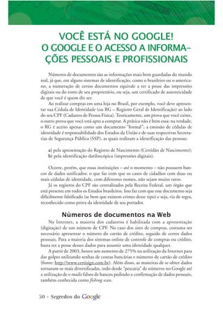 50 • Segredos do
VOCÊ ESTÁ NO GOOGLE!
O GOOGLE E O ACESSO A INFORMA-
ÇÕES PESSOAIS E PROFISSIONAIS
Números de documentos são as informações mais bem guardadas do mundo
real, já que, em alguns sistemas de identificação, como o brasileiro ou o america-
no, a numeração de certos documentos equivale a ter a posse das impressões
digitais ou do rosto de seu proprietário, ou seja, um certificado de autenticidade
de que você é quem diz ser.
Ao realizar compras em uma loja no Brasil, por exemplo, você deve apresen-
tar sua Cédula de Identidade (ou RG – Registro Geral de Identificação) ao lado
do seu CPF (Cadastro de Pessoa Física). Teoricamente, um prova que você existe,
o outro prova que você está apto a comprar. A prática não é bem essa: na verdade,
o RG é aceito apenas como um documento “formal”; a emissão de cédulas de
identidade é responsabilidade dos Estados da União e de suas respectivas Secreta-
rias de Segurança Pública (SSP), as quais realizam a identificação das pessoas:
a) pela apresentação do Registro de Nascimento (Certidão de Nascimento);
b) pela identificação datiloscópica (impressões digitais).
Ocorre, porém, que essas instituições – até o momento – não possuem ban-
cos de dados unificados: o que faz com que os casos de cidadãos com duas ou
mais cédulas de identidade, com diferentes nomes, não sejam muito raros.
Já os registros do CPF são centralizados pela Receita Federal, um órgão que
está presente em todos os Estados brasileiros. Isso faz com que esse documento seja
dificilmente falsificado (se bem que existem crimes desse tipo) e seja, via de regra,
reconhecido como prova da identidade de seu portador.
Números de documentos na Web
Na Internet, a maioria dos cadastros é habilitada com a apresentação
(digitação) de um número de CPF. No caso dos sites de compras, costuma ser
necessário apresentar o número do cartão de crédito, seguido de certos dados
pessoais. Para a maioria dos sistemas online de controle de compras ou crédito,
basta ter a posse desses dados para assumir uma identidade qualquer.
A partir de 2003, houve um aumento de 275% na utilização da Internet para
dar golpes utilizando senhas de contas bancárias e números de cartão de crédito
(fonte: http://www.certisign.com.br). Além disso, as maneiras de se obter dados
tornaram-se mais diversificadas, indo desde “pescaria” de números no Google até
a utilização de e-mails falsos de bancos pedindo a confirmação de dados pessoais,
também conhecida como fishing scan.
 