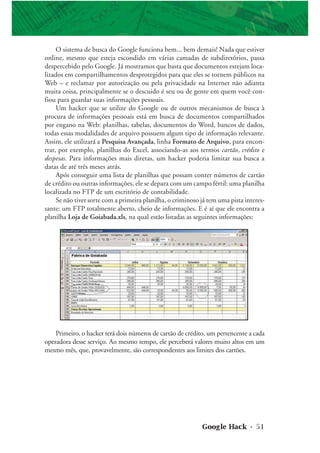 Google Hack • 51
O sistema de busca do Google funciona bem... bem demais! Nada que estiver
online, mesmo que esteja escondido em várias camadas de subdiretórios, passa
despercebido pelo Google. Já mostramos que basta que documentos estejam loca-
lizados em compartilhamentos desprotegidos para que eles se tornem públicos na
Web – e reclamar por autorização ou pela privacidade na Internet não adianta
muita coisa, principalmente se o descuido é seu ou de gente em quem você con-
fiou para guardar suas informações pessoais.
Um hacker que se utilize do Google ou de outros mecanismos de busca à
procura de informações pessoais está em busca de documentos compartilhados
por engano na Web: planilhas, tabelas, documentos do Word, bancos de dados,
todas essas modalidades de arquivo possuem algum tipo de informação relevante.
Assim, ele utilizará a Pesquisa Avançada, linha Formato de Arquivo, para encon-
trar, por exemplo, planilhas do Excel, associando-as aos termos cartão, crédito e
despesas. Para informações mais diretas, um hacker poderia limitar sua busca a
datas de até três meses atrás.
Após conseguir uma lista de planilhas que possam conter números de cartão
de crédito ou outras informações, ele se depara com um campo fértil: uma planilha
localizada no FTP de um escritório de contabilidade.
Se não tiver sorte com a primeira planilha, o criminoso já tem uma pista interes-
sante: um FTP totalmente aberto, cheio de informações. E é aí que ele encontra a
planilha Loja de Goiabada.xls, na qual estão listadas as seguintes informações:
Primeiro, o hacker terá dois números de cartão de crédito, um pertencente a cada
operadora desse serviço. Ao mesmo tempo, ele perceberá valores muito altos em um
mesmo mês, que, provavelmente, são correspondentes aos limites dos cartões.
 