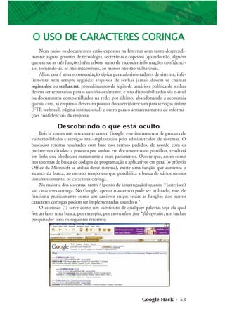 Google Hack • 53
O USO DE CARACTERES CORINGA
Nem todos os documentos estão expostos na Internet com tanto desprendi-
mento: alguns gerentes de tecnologia, secretárias e copeiros (quando não, alguém
que exerce as três funções) têm o bom senso de esconder informações confidenci-
ais, tornando-as, se não inacessíveis, ao menos não tão vulneráveis.
Aliás, essa é uma recomendação típica para administradores de sistema, infe-
lizmente nem sempre seguida: arquivos de senhas jamais devem se chamar
logins.doc ou senhas.txt; procedimentos de login de usuário e política de senhas
devem ser repassados para o usuário oralmente, e não disponibilizados via e-mail
ou documentos compartilhados na rede; por último, abandonando a economia
que sai caro, as empresas deveriam possuir dois servidores: um para serviços online
(FTP, webmail, página institucional) e outro para o armazenamento de informa-
ções confidenciais da empresa.
Descobrindo o que está oculto
Pois lá vamos nós novamente com o Google, esse instrumento de procura de
vulnerabilidades e serviços mal-implantados pelo administrador de sistemas. O
buscador retorna resultados com base nos termos pedidos, de acordo com os
parâmetros ditados: a procura por senhas, em documentos ou planilhas, resultará
em links que obedeçam exatamente a esses parâmetros. Ocorre que, assim como
nos sistemas de busca de códigos de programação e aplicativos em geral (o próprio
Office da Microsoft se utiliza desse sistema), existe uma função que aumenta o
alcance da busca, ao mesmo tempo em que possibilita a busca de vários termos
simultaneamente: os caracteres coringa.
Na maioria dos sistemas, tanto ? (ponto de interrogação) quanto * (asterisco)
são caracteres coringa. No Google, apenas o asterisco pode ser utilizado, mas ele
funciona praticamente como um canivete suíço: todas as funções dos outros
caracteres coringas podem ser implementadas usando o *.
O asterisco (*) serve como um substituto de qualquer palavra, seja ela qual
for: ao fazer uma busca, por exemplo, por curriculum Jose * filetype:doc, um hacker
pesquisador teria os seguintes retornos:
 