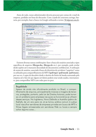 Google Hack • 55
Antes de tudo, nosso administrador deveria procurar por contas de e-mail da
empresa, perdidas em listas de discussão. Com a ajuda de caracteres curinga, bas-
taria, por exemplo, fazer a busca via Google utilizando o termo *@.digerati.com.br.
Ilegalidade
Apesar de ainda não oficialmente proibido no Brasil, o compar-
tilhamento de arquivos, principalmente músicas e imagens de tercei-
ros, protegidas, portanto, pela Lei de Direitos Autorais, pode tornar-
se um problema para empresas nas quais os funcionários se utilizam
desses serviços. Na Inglaterra, Nova Zelândia e Austrália (pátria do
KaZaA), de um ano para cá, já se tornou prática comum à justiça
local vasculhar servidores de empresas privadas em busca de MP3 e
filmes ilegais armazenados em servidores Web ou locais e sempre
achar alguma coisa...
Existem diversas outras combinações: fazer a busca de usuários associada a tipos
específicos de arquivos (filetype:doc, filetype:xls etc.), por exemplo, pode revelar
desde espiões até o manuseio descuidado de documentos confidenciais. A utilização
de nomes de usuários, associada à busca de diretórios de servidores “suspeitos” como
os utilizados para compartilhamento de MP3 (pubmp3, pubmusik, pubmusic),
por sua vez, é capaz de descobrir desde o destino do limite de banda contratado pela
empresa até o fato de que alguns servidores podem estar sendo usados, internamen-
te, para compartilhar MP3 com redes peer-to-peer.
 