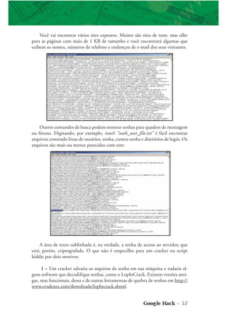 Google Hack • 57
Outros comandos de busca podem mostrar senhas para quadros de mensagem
ou fóruns. Digitando, por exemplo, inurl: “auth_user_file.txt” é fácil encontrar
arquivos contendo listas de usuários, senha, contra-senha e diretórios de login. Os
arquivos são mais ou menos parecidos com este:
A área de texto sublinhada é, na verdade, a senha de acesso ao servidor, que
está, porém, criptografada. O que não é empecilho para um cracker ou script
kiddie por dois motivos:
1 – Um cracker salvaria os arquivos de senha em sua máquina e rodaria al-
gum software que decodifique senhas, como o LophtCrack. Existem versões anti-
gas, mas funcionais, dessa e de outras ferramentas de quebra de senhas em http://
www.evadenet.com/downloads/lophtcrack.shtml.
Você vai encontrar vários sites expostos. Muitos são sites de teste, mas olhe
para as páginas com mais de 1 KB de tamanho e você encontrará algumas que
exibem os nomes, números de telefone e endereços de e-mail dos seus visitantes.
 