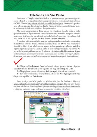 Google Hack • 61
1 – Clique no link Para sua Casa. Na base da página que será aberta, clique na
caixa Solicitação de serviços e, em seguida, em Fig. e Não Fig. na Lista.
2 – Na página seguinte, clique em Solicite Aqui! (o serviço é gratuito).
3 – Para tirar seu nome da lista telefônica, clique em Não figuração em lista e
clique, em seguida, em Confirmar.
Esse serviço também pode ser obtido no site da Embratel (http://
fatura.embratel.net.br/embratel/jsp/Inf102/VipLine_Ent.jsp). Já para fazer buscas
em listas telefônicas de todo o Brasil, procure em http://www.auxilio-a-lista.com.br
e clique na região do mapa onde deseja encontrar o usuário e telefone.
Telefones em São Paulo
Enquanto o Google não disponibiliza o mesmo serviço para outros países
como o Brasil, as companhias telefônicas já permitem a consulta da lista telefônica
via Web. No site http://www.telefonica.com.br/online/guias, da empresa que for-
nece telefonia para o Estado de São Paulo, é possível conseguir telefones de todos
os assinantes de linhas de telefonia fixa cadastrados.
Mas existe uma vantagem desse serviço em relação ao Google: pode-se pedir
que seu nome não figure na lista, tanto online quanto impressa. Isso pode ser feito
no mesmo link http://www.telefonica.com.br/online/guias, mas clicando no link
Para sua Casa e, em seguida, em Sua Senha/Dados Cadastrais.
A próxima página acessada fornece um login para a obtenção de diversos serviços
da Telefônica sem sair de casa. Para se cadastrar, clique em 1ª Vez para preencher o
formulário. O serviço é relativamente seguro: após responder ao cadastro, você deve
esperar alguns dias para que a contra-senha de acesso chegue à sua casa via correio. Ao
recebê-la, basta digitá-la no site da Telefônica, clicando em Desbloqueio de Senha,
juntamente com a senha anteriormente cadastrada, para habilitar o serviço. Cadastra-
da a senha, vamos ver como fazer com que seu nome desapareça da lista telefônica:
 