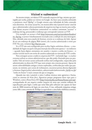 Google Hack • 63
Visível e vulnerável
Ao mesmo tempo, servidores FTP contendo arquivos de logs, mesmo que pro-
tegidos por senha, podem ser visíveis via Google. Ao fazer uma consulta utilizando
o parâmetro inurl:”/ftp/log”, o Google retorna uma infinidade de links contendo
esses diretórios. Ao tentar acessá-los, em muitos deles não é possível entrar: sinal de
que o administrador colocou permissões de arquivos nos logs ou inseriu uma senha.
Esse último recurso é facilmente contornável: os crackers costumam “reverter” o
endereço do log, procurando o endereço que corresponde somente ao FTP.
Um exemplo: ao acessar o link http://www.test.com/test/servidores/headers/
ws_ftp.log, o acesso é imediatamente recusado com a exibição de uma mensagem.
Mas, abrindo uma nova janela do browser, reverte-se o endereço do link. Apesar
de ser um endereço de página Web (www), ele é escrito substituindo o www por
FTP. No caso, teríamos ftp://ftp.test.com.
Se o FTP não está configurado para receber logins anônimos diretos – a mo-
dalidade de logins na qual a tela para inserção da senha nem aparece – ou indiretos
– quando basta digitar anonymous em usuário e manter a senha em branco – o
cracker terá de inserir um nome de usuário cadastrado no sistema de FTP e senha.
Para conseguir acesso a todos os arquivos do FTP – incluindo logs – o cracker
costuma utilizar as contas administrativas, que dão poder ilimitado para seu pos-
suidor. Vale até tentar acesso utilizando senhas mal configuradas, esquecidas pelo
administrador ou dono do FTP (que nem sempre são a mesma pessoa). Apesar de
serem vulnerabilidades antigas e muito exploradas, conhecidas por todos que pas-
saram, no mínimo, por cursos de webmasters, encontrar portas abertas digitando
o formato (login/senha) admin/admin, administrador/administrador, ftp/ftp ou ftp/
”senha em branco” é mais comum do que se imagina.
Quando isso não é possível, o jeito é utilizar técnicas mais agressivas e burras,
como os sistemas de brute force. Agressivas porque programas deste tipo para o
Windows, como o Brute Force AT2 (http://www.hoobie.net/brutus/brutus-aet2.zip),
acompanhados de um arquivo combo (arquivo de texto que contém milhares de
especificações para login e senha que serão lidas pelo software) são capazes de fazer
mais de 3000 tentativas de login em uma hora. E isso, utilizando máquinas antigas
como 486 e uma conexão de 56 kbps (o equivalente a uma linha telefônica comum).
 