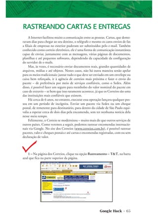 Google Hack • 65
RASTREANDO CARTAS E ENTREGAS
A Internet facilitou muito a comunicação entre as pessoas. Cartas, que demo-
ravam dias para chegar ao seu destino, o telégrafo e mesmo os caros envios de fax
a filiais de empresas no exterior puderam ser substituídos pelo e-mail. Também
conhecido como correio eletrônico, ele é uma forma de comunicação instantânea
capaz de enviar, juntamente com as mensagens, várias páginas de documentos,
planilhas e até pequenos softwares, dependendo da capacidade da configuração
do servidor de e-mails.
Mas, às vezes, é necessário enviar documentos reais, grandes quantidades de
arquivos, mídias e até objetos. Nestes casos, não há outra maneira senão apelar
para os meios tradicionais: juntar tudo o que deve ser enviado em um envelope ou
caixa bem reforçada, ir à agência de correios mais próxima e fazer o envio do
pacote – de preferência por meio de serviços confiáveis, como o Sedex. Além
disso, é possível fazer um seguro para reembolso do valor nominal do pacote em
caso de extravio – se bem que isso raramente acontece, já que os Correios são uma
das instituições mais confiáveis que existem.
Há cerca de 6 anos, no entanto, executar essa operação lançava qualquer pes-
soa em um período de incógnita. Enviar um pacote via Sedex ou um cheque
postal, de remetente para destinatário, para dentro da cidade de São Paulo equi-
valia a esperar cerca de dois dias pela encomenda, sem ter nenhuma notícia dela
nesse meio tempo.
Felizmente, o Correio se modernizou – muito mais do que outros serviços de
outros países. Como veremos a seguir, podemos rastrear encomendas internacio-
nais via Google. No site dos Correios (www.correios.com.br), é possível rastrear
pacotes, vales e cheques postais e até cartas e encomendas registradas, com ou sem
declaração de valor.
1 – Na página dos Correios, clique na opção Rastreamento – T&T, na barra
azul que fica na parte superior da página.
 