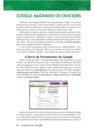 68 • Segredos do
GOOGLE AJUDANDO OS CRACKERS
Tudo que vimos até agora mostra o imenso poder que o Google – e os serviços
de Internet, por extensão – pode ter para facilitar a vida das pessoas. Coisas como
descobrir telefones, endereços ou rastrear encomendas podem, em muitos casos,
salvar carreiras, auxiliar no reencontro de parentes, entre outras coisas.
Infelizmente, crackers e aspirantes a hacker também podem utilizar as infor-
mações conseguidas pelo Google para se fazer passar por outras pessoas, fazer com-
pras em seus nomes etc.. Além disso, existem – como já mostramos nos capítulos
dedicados a logs e vulnerabilidades envolvendo informações sobre páginas e servi-
dores Web –, recursos do Google que podem ser utilizados, de forma específica,
para abrir ou explorar brechas de segurança.
E, por incrível que pareça, ainda há muitas outras vulnerabilidades e “tru-
ques” que podem e são explorados. Basta ter um cracker, um usuário ou servidor,
e um browser rodando o Google... tanto do lado do atacante quanto da vítima.
A barra de ferramentas do Google
Desde meados de 2003, o Google disponibiliza para download seu Google
Deskbar, uma barra de ferramentas que é adicionada ao Desktop do Windows
como um plug-in para trazer todas as funcionalidades do Google à barra de tare-
fas, além de adicionar mais algumas, como o bloqueio de pop-ups e a procura
direta por softwares no Download.com. O programa pode ser baixado em http://
toolbar.google.com/deskbar. Você deve desabilitar o bloqueio de cookies: no
Internet Explorer 6, vá ao menu Ferramentas > Opções da Internet > Privacidade
e clique em Aceitar Cookies.
Apesar de muito útil, essa barra de ferramentas, por estar intimamente ligada
ao Internet Explorer, compartilha com ele de todas as suas vulnerabilidades – tan-
to as velhas conhecidas do universo cracker quanto as mais recentes. Atualmente,
são descobertas mais de três vulnerabilidades do Internet Explorer por semana, o
 