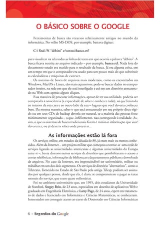 6 • Segredos do
O BÁSICO SOBRE O GOOGLE
Ferramentas de busca são recursos relativamente antigos no mundo da
informática. No velho MS-DOS, por exemplo, bastava digitar:
C: find /N “débito” c:textosbanco.rtf
para visualizar na tela todas as linhas de texto em que ocorria a palavra “débito”. A
busca ficava restrita ao arquivo indicado – por exemplo, banco.rtf. Nada fora do
documento setado era trazido para o resultado da busca. Já era alguma coisa, em
um tempo em que o computador era usado para um pouco mais do que substituir
as calculadoras e máquinas de escrever.
Os sistemas de busca de arquivos mais modernos, como os encontrados no
Windows, MacOS e Linux, são mais expansivos: pode-se buscar dados no compu-
tador inteiro, na rede em que ele está interligado e até em um diretório armazena-
do na Web com apenas alguns cliques.
Essa maneira de procurar informações, apesar de ter sua utilidade, poderia ser
comparada à onisciência (a capacidade de saber e conhecer tudo), só que limitada
ao interior da sua casa e ao outro lado da rua – lugares que você deveria conhecer
bem. Da mesma maneira, saber o que está armazenado em seu próprio disco rígi-
do ou em seus CDs de backup deveria ser natural, se a maioria das pessoas fosse
minimamente organizada – o que, infelizmente, não corresponde à realidade. As-
sim, o que os sistemas de busca tradicionais fazem é ruminar informação que você
deveria ter, ou já deveria saber onde procurar...
As informações estão lá fora
Os serviços online, em meados da década de 80, já eram mais ou menos conhe-
cidos. Além da Internet – um projeto militar que começava a tornar-se uma rede de
serviços ligando as universidades americanas e algumas universidades da Europa
entre si –, havia diversos outros serviços de diretório que possibilitavam o acesso a
contas telefônicas, informações de bibliotecas e departamentos públicos e downloads
de arquivos. No caso da Internet, era imprescindível ser universitário, militar ou
trabalhar em um dos dois segmentos. Os serviços de diretório “alternativos”, como o
Teletexto, fornecido no Estado de São Paulo pela antiga Telesp, podiam ser assina-
dos por qualquer pessoa, desde que ela, é claro, se comprometesse a pagar as taxas
mensais do serviço, que eram quase milionárias.
Foi no ambiente universitário que, em 1995, dois estudantes da Universidade
de Stanford, Sergey Brin, de 23 anos, especialista em desenho de aplicativos Web e
graduado em Engenharia Eletrônica, e Larry Page, de 24 anos, expert em tratamen-
to de dados e licenciado em Informática e Ciências Matemáticas, se conheceram.
Interessados em conseguir acesso ao curso de Doutorado em Ciências Informáticas
 