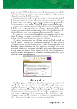 Google Hack • 69
que fez com que o CERT, um dos maiores centros de segurança do mundo, sediado
nos Estados Unidos, recomendasse o uso de outros navegadores, até que correções
substanciais no código do IE fossem feitas.
Suponhamos que um cracker invadiu um site que possuía uma média razoável
de visitantes, conseguiu invadir a conta do administrador e, tendo acesso aos diretórios
da página, incluiu vários arquivos executáveis (exe, com) em sua estrutura, dando a
eles nomes sugestivos como cracker_WarcraftIII, senhas_porno ou hackertools.
A menos que a página esteja abandonada, o administrador notaria a inclusão
de links com código malicioso nas páginas – portanto, links como
eusouumvírus.exe no meio de uma página de notícias seriam imediatamente eli-
minados, bastando que o dono da página tenha costume de olhar para ela.
E é aí que entra a arte: com a senha de administrador, qualquer um pode fazer
upload de arquivos executáveis, escondendo-os nas árvores de diretórios, sem es-
tabelecer links definidos. Depois, é só contar com o Google.
Os crackers costumam dizer que o Google rasteja (crawl) link por link em
busca de arquivos e caminhos para um diretório, mesmo que eles sejam invisíveis
à primeira vista, e é com isso (mais o Internet Explorer) que eles contam para
disseminar arquivos maliciosos. Ao fazer uma busca no Google pelo termo
winxpcrack, por exemplo, um usuário desavisado estará procurando uma maneira
de ativar uma versão ilegal do sistema operacional da Microsoft. Surgirão ao me-
nos 600 resultados, divididos entre os softwares propriamente ditos e links para o
aplicativo, como o mostrado a seguir:
Links e vírus
Com base apenas nos links e suas descrições, um usuário desavisado não é
capaz de saber o que está no interior de uma página. No exemplo acima, temos
uma página de cracks na qual é possível encontrar o crack que procurávamos: o
crack para o windows xp. Mas, ao clicar no link, notamos que ele é uma coleção de
links e descrições sumárias de cada crack. Os acostumados a esse tipo de expedien-
te sabem que esses pequenos softwares costumam ser disponibilizados nos arqui-
vos zip, rar, exe ou com. No nosso caso, ao posicionarmos o ponteiro do mouse
sobre o link, descobrimos que o arquivo se chama wxpreset50.zip.
 