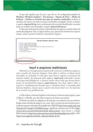 70 • Segredos do
O que não significa que ele seja o que diz ser. As configurações-padrão do
Windows (Windows Explorer > Ferramentas > Opções de Pasta > Modos de
Exibição > Ocultar as extensões dos tipos de arquivos conhecidos) ocultam as
extensões de arquivo em todo o sistema, incluindo o navegador. Assim, ao baixar
o arquivo wxpreset50.zip com o ocultamento de extensões desabilitado, o usuário
pode, na verdade, estar baixando o arquivo wxpreset50.zip.exe.
É claro que ainda é possível fazer a identificação de arquivos usando a barra de
nomes do programa. Veja, na figura abaixo, que, apesar das extensões de arquivos
ocultas, ainda é possível visualizar a extensão do arquivo.
Inurl e arquivos maliciosos
Além disso, o Google possui maneiras de construir verdadeiras arapucas,
com o auxílio do Internet Explorer. Uma delas é utilizar os filtros inurl,
associados ao comando filetype, para buscar arquivos executáveis de
maneira rápida. Ao procurar pelo arquivo supercrack utilizando a busca
inurl:supercrack filetype:exe, o usuário recebe vários links que levam direta-
mente ao download do arquivo supercrack.exe. Ao clicar sobre o link, o
arquivo é imediatamente baixado para o diretório local e executado pelo
Internet Explorer, mesmo que o usuário não deseje fazer isso. As maneiras
de se resolver esse problema são:
a) Não utilizar o Internet Explorer como browser. Existem outras opções, como
o Opera e o Mozilla, que não abrem arquivos de forma automática.
b) Possuir um proxy na máquina ou na rede que, em conjunto com um antivírus,
busque certas extensões de arquivo (.exe, .com, .zip) e as varra com um antivírus, procu-
rando por arquivos infectados. Boas duplas são o SQUID (http://www.squid-cache.org/
Versions/v2/2.5/squid-2.5.STABLE6.tar.gz), agindo em conjunto com o F-Prot (http:/
/www.f-prot.com/download/download_fplinux.html), para Linux; e a dupla
WinConnection(http://www.winconnection.com.br/download.php?versao=S35)e AVG
(http://www.avgbrasil.com.br/br_index.ph tml?obj_id=33).
 