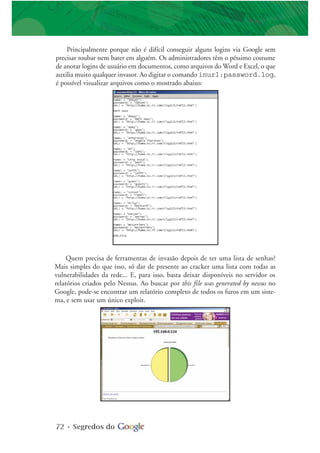 72 • Segredos do
Principalmente porque não é difícil conseguir alguns logins via Google sem
precisar roubar nem bater em alguém. Os administradores têm o péssimo costume
de anotar logins de usuário em documentos, como arquivos do Word e Excel, o que
auxilia muito qualquer invasor. Ao digitar o comando inurl:password.log,
é possível visualizar arquivos como o mostrado abaixo:
Quem precisa de ferramentas de invasão depois de ter uma lista de senhas?
Mais simples do que isso, só dar de presente ao cracker uma lista com todas as
vulnerabilidades da rede... E, para isso, basta deixar disponíveis no servidor os
relatórios criados pelo Nessus. Ao buscar por this file was generated by nessus no
Google, pode-se encontrar um relatório completo de todos os furos em um siste-
ma, e sem usar um único exploit.
 