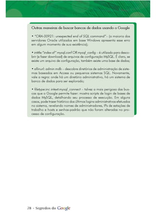 78 • Segredos do
Outras maneiras de buscar bancos de dados usando o Google
• “ORA-00921: unexpected end of SQL command”– (a maioria dos
servidores Oracle utilizados em base Windows apresenta esse erro
em algum momento de sua existência);
• intitle:”index of” mysql.conf OR mysql_config – é utilizado para desco-
brir (e fazer download) de arquivos de configuração MySQL. É claro, se
existe um arquivo de configuração, também existe uma base de dados;
• allinurl: admin mdb – descobre diretórios de administração de siste-
mas baseados em Access ou pequenos sistemas SQL. Novamente,
vale a regra: onde há um diretório administrativo, há um sistema de
banco de dados para ser explorado;
• filetype:inc intext:mysql_connect – talvez a mais perigosa das bus-
cas que o Google permite fazer: mostra scripts de login de bases de
dados MySQL, detalhando seu processo de execução. Em alguns
casos, pode trazer histórico dos últimos logins administrativos efetuados
no sistema, revelando nomes de administradores, IPs de estações de
trabalho e hosts e senhas-padrão que não foram alteradas no pro-
cesso de configuração.
 