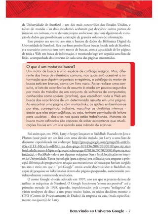 Bem-vindo ao Universo Google • 7
da Universidade de Stanford – um dos mais concorridos dos Estados Unidos, e
talvez do mundo – os dois estudantes acabaram por descobrir outros pontos de
interesse em comum, entre eles um projeto ambicioso: criar um algoritmo de extra-
ção de dados que possibilitasse a extração de grandes volumes de informação.
Esse projeto era restrito aos sites e bancos de dados da Biblioteca Digital da
Universidade de Stanford. Para que fosse possível fazer buscas fora da rede de Stanford,
era necessário construir um novo motor de buscas, com a capacidade de ler páginas
de toda a Web em busca de informação, e montando logo em seguida uma lista de
links, acompanhada do contexto de cada uma das páginas encontradas.
O que é um motor de busca?
Um motor de busca é uma espécie de catálogo mágico. Mas, dife-
rente dos livros de referência comuns, nos quais está acessível a in-
formação que alguém organizou e registrou, o catálogo do motor de
busca está em branco, como um livro vazio. Ao se realizar uma con-
sulta, a lista de ocorrências de assunto é criada em poucos segundos
por meio do trabalho de um conjunto de softwares de computador,
conhecidos como spiders (aranhas), que vasculham toda a Web em
busca das ocorrências de um determinado assunto em uma página.
Ao encontrar uma página com muitos links, os spiders embrenham-se
por eles, conseguindo, inclusive, vasculhar os diretórios internos –
desde que eles sejam públicos, ou seja, tenham permissão de leitura
para usuários – dos sites nos quais estão trabalhando. Motores de
busca muito refinados são capazes de saber exatamente que atuali-
zações houve em um site usando esse método de scanner.
Foi assim que, em 1996, Larry e Sergey lançaram o BackRub. Baseado em Java e
Phyton (você pode ver um link com uma dúvida enviada por Larry a uma lista de
discussão especializada no endereço: http://groups.google.com/groups?hl=en&lr=
&ie=UTF-8&safe=off&threa dm=page-0701962007020001@qwerty.stan
ford.edu&rnum=1&prev=/groups?selm=page-0701962007020001@qwerty.stan
ford.edu), o BackRub rodava em algumas máquinas Sun e Intel, localizadas no interi-
or da Universidade. Tanta tecnologia (para a época) era utilizada para amparar a prin-
cipal diferença do programa em relação aos mecanismos de busca que haviam surgido
no ano e meio em que o “pré-Google” estava sendo desenvolvido: o BackRub era
capaz de pesquisar os links listados dentro das páginas pesquisadas, aumentando con-
sideravelmente o número de resultados.
O nome Google só seria adotado em 1997, ano em que o projeto deixou de
utilizar as máquinas de Stanford. O Google funcionou “como era possível” até a
primeira metade de 1998, quando, impulsionados pela compra “milagrosa” de
vários terabytes de disco a um preço muito baixo, os sócios decidem montar o
CPD (Centro de Processamento de Dados) da empresa na casa (mais especifica-
mente, no quarto) de Larry.
 