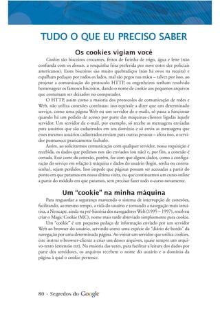 80 • Segredos do
TUDO O QUE EU PRECISO SABER
Os cookies vigiam você
Cookies são biscoitos crocantes, feitos de farinha de trigo, água e leite (não
confunda com os donuts, a rosquinha frita preferida por nove entre dez policiais
americanos). Esses biscoitos são muito quebradiços (não há ovos na receita) e
espalham pedaços por todos os lados, mal são pegos nas mãos – talvez por isso, ao
projetar a comunicação do protocolo HTTP, os engenheiros tenham resolvido
homenagear os famosos biscoitos, dando o nome de cookie aos pequenos arquivos
que costumam ser deixados no computador.
O HTTP, assim como a maioria dos protocolos de comunicação de redes e
Web, não utiliza conexões contínuas: isso equivale a dizer que um determinado
serviço, como uma página Web ou um servidor de e-mails, só passa a funcionar
quando há um pedido de acesso por parte das máquinas-clientes ligadas àquele
servidor. Um servidor de e-mail, por exemplo, só recebe as mensagens enviadas
para usuários que são cadastrados em seu domínio e só envia as mensagens que
esses mesmos usuários cadastrados enviam para outras pessoas – afora isso, o servi-
dor permanece praticamente fechado.
Assim, ao solicitarmos comunicação com qualquer servidor, nossa requisição é
recebida, os dados que pedimos nos são enviados (ou não) e, por fim, a conexão é
cortada. Esse corte da conexão, porém, faz com que alguns dados, como a configu-
ração do serviço em relação à máquina e dados do usuário (login, senha ou contra-
senha), sejam perdidos. Isso impede que páginas possam ser acessadas a partir do
ponto em que paramos em nossa última visita, ou que continuemos um curso online
a partir do módulo em que paramos, sem precisar fazer todo o curso novamente.
Um “cookie” na minha máquina
Para resguardar a segurança mantendo o sistema de interrupção de conexões,
facilitando, ao mesmo tempo, a vida do usuário e tornando a navegação mais intui-
tiva, a Netscape, ainda na pré-história dos navegadores Web (1995 – 1997), resolveu
criar o Magic Cookie (MC), nome mais tarde abreviado simplesmente para cookie.
Um “cookie” é um pequeno pedaço de informação enviado por um servidor
Web ao browser do usuário, servindo como uma espécie de “diário de bordo” da
navegação por uma determinada página. Ao visitar um servidor que utiliza cookies,
este instrui o browser-cliente a criar um desses arquivos, quase sempre um arqui-
vo-texto (extensão txt). Na maioria das vezes, para facilitar a leitura dos dados por
parte dos servidores, os arquivos recebem o nome do usuário e o domínio da
página à qual o cookie pertence.
 