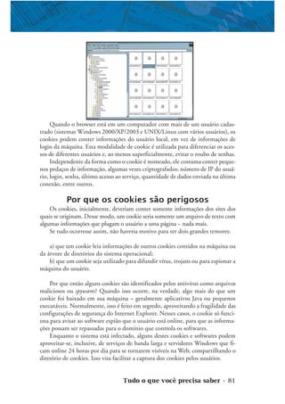 Tudo o que você precisa saber • 81
Quando o browser está em um computador com mais de um usuário cadas-
trado (sistemas Windows 2000/XP/2003 e UNIX/Linux com vários usuários), os
cookies podem conter informações do usuário local, em vez de informações de
login da máquina. Esta modalidade de cookie é utilizada para diferenciar os aces-
sos de diferentes usuários e, ao menos superficialmente, evitar o roubo de senhas.
Independente da forma como o cookie é nomeado, ele costuma conter peque-
nos pedaços de informação, algumas vezes criptografados: número de IP do usuá-
rio, login, senha, último acesso ao serviço, quantidade de dados enviada na última
conexão, entre outros.
Por que os cookies são perigosos
Os cookies, inicialmente, deveriam conter somente informações dos sites dos
quais se originam. Desse modo, um cookie seria somente um arquivo de texto com
algumas informações que plugam o usuário a uma página – nada mais.
Se tudo ocorresse assim, não haveria motivo para ter dois grandes temores:
a) que um cookie leia informações de outros cookies contidos na máquina ou
da árvore de diretórios do sistema operacional;
b) que um cookie seja utilizado para difundir vírus, trojans ou para espionar a
máquina do usuário.
Por que então alguns cookies são identificados pelos antivírus como arquivos
maliciosos ou spywares? Quando isso ocorre, na verdade, algo mais do que um
cookie foi baixado em sua máquina – geralmente aplicativos Java ou pequenos
executáveis. Normalmente, isso é feito em segredo, aproveitando a fragilidade das
configurações de segurança do Internet Explorer. Nesses casos, o cookie só funci-
ona para avisar ao software espião que o usuário está online, para que as informa-
ções possam ser repassadas para o domínio que controla os softwares.
Enquanto o sistema está infectado, alguns destes cookies e softwares podem
aproveitar-se, inclusive, de serviços de banda larga e servidores Windows que fi-
cam online 24 horas por dia para se tornarem visíveis na Web, compartilhando o
diretório de cookies. Isso visa facilitar a captura dos cookies pelos usuários.
 