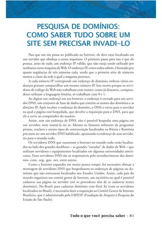 Tudo o que você precisa saber • 83
PESQUISA DE DOMÍNIOS:
COMO SABER TUDO SOBRE UM
SITE SEM PRECISAR INVADI-LO
Para que um site possa ser publicado na Internet, ele deve estar localizado em
um servidor que obedeça a certos requisitos. O primeiro passo para isso é que ele
possua, antes de tudo, um endereço IP válido, que não esteja sendo utilizado por
nenhuma outra máquina da Web. O endereço IP, como todos sabem, é formado por
quatro seqüências de três números cada, sendo que a primeira série de números
mostra a classe da rede à qual a máquina pertence.
A cada número IP corresponde um endereço de domínio, embora vários en-
dereços possam compartilhar um mesmo número IP. Isso ocorre porque os servi-
dores de tráfego da Web não trabalham com nomes: como já dissemos, computa-
dores utilizam a linguagem binária, só trabalham com 0 e 1.
Ao digitar um endereço em seu browser, o endereço é enviado para um servi-
dor DNS, um conjunto de base de dados que contém os nomes dos domínios e as
direções IP. Após receber o endereço do domínio, o DNS o envia para o servidor
na qual a página está hospedada, que devolve a requisição para o DNS, para que
ele a envie ao computador do usuário.
Assim, sem um endereço de DNS, não é possível hospedar uma página em
um servidor, nem mantê-la no ar. Mesmo os famosos softwares de programas
piratas, crackers e outros tipos de contravenção localizados na Rússia e Romênia
precisam ter um servidor DNS habilitado, apontando o endereço de seus servido-
res para o mundo todo.
Os servidores DNS que sustentam a Internet no mundo todo estão localiza-
dos ao lado dos grandes backbones – as grandes “estradas” de dados da Web – que
utilizam servidores e equipamentos localizados em algumas universidades ameri-
canas. Esses servidores DNS são os responsáveis pelo reconhecimento dos domí-
nios .com, .org, .gov, .net, entre outros.
Como a Internet expandiu em muito pouco tempo, foi necessário efetuar a
montagem de servidores DNS que hospedassem os endereços de páginas ou do-
mínios que não estivessem localizados nos Estados Unidos. Assim, cada país do
mundo organizou seu comitê gestor de Internet, um escritório no qual é possível
cadastrar sua página ou servidor (até os provedores têm de se cadastrar nesses
domínios). No Brasil, para cadastrar domínios com final .br (com os servidores
localizados no Brasil), é necessário fazer a requisição ao Comitê Gestor da Internet
Brasileira, que é administrado pela FAPESP (Fundação de Amparo à Pesquisa do
Estado de São Paulo).
 