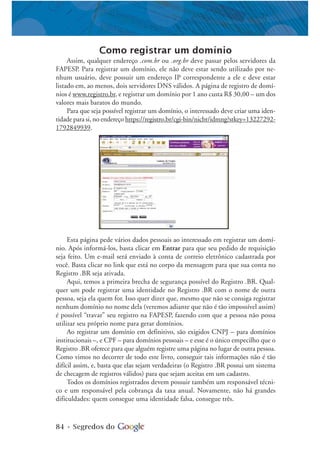 84 • Segredos do
Como registrar um domínio
Assim, qualquer endereço .com.br ou .org.br deve passar pelos servidores da
FAPESP. Para registrar um domínio, ele não deve estar sendo utilizado por ne-
nhum usuário, deve possuir um endereço IP correspondente a ele e deve estar
listado em, ao menos, dois servidores DNS válidos. A página de registro de domí-
nios é www.registro.br, e registrar um domínio por 1 ano custa R$ 30,00 – um dos
valores mais baratos do mundo.
Para que seja possível registrar um domínio, o interessado deve criar uma iden-
tidade para si, no endereço https://registro.br/cgi-bin/nicbr/idmng?stkey=13227292-
1792849939.
Esta página pede vários dados pessoais ao interessado em registrar um domí-
nio. Após informá-los, basta clicar em Entrar para que seu pedido de requisição
seja feito. Um e-mail será enviado à conta de correio eletrônico cadastrada por
você. Basta clicar no link que está no corpo da mensagem para que sua conta no
Registro .BR seja ativada.
Aqui, temos a primeira brecha de segurança possível do Registro .BR. Qual-
quer um pode registrar uma identidade no Registro .BR com o nome de outra
pessoa, seja ela quem for. Isso quer dizer que, mesmo que não se consiga registrar
nenhum domínio no nome dela (veremos adiante que não é tão impossível assim)
é possível “travar” seu registro na FAPESP, fazendo com que a pessoa não possa
utilizar seu próprio nome para gerar domínios.
Ao registrar um domínio em definitivo, são exigidos CNPJ – para domínios
institucionais –, e CPF – para domínios pessoais – e esse é o único empecilho que o
Registro .BR oferece para que alguém registre uma página no lugar de outra pessoa.
Como vimos no decorrer de todo este livro, conseguir tais informações não é tão
difícil assim, e, basta que elas sejam verdadeiras (o Registro .BR possui um sistema
de checagem de registros válidos) para que sejam aceitas em um cadastro.
Todos os domínios registrados devem possuir também um responsável técni-
co e um responsável pela cobrança da taxa anual. Novamente, não há grandes
dificuldades: quem consegue uma identidade falsa, consegue três.
 