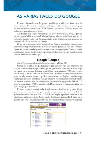Tudo o que você precisa saber • 87
AS VÁRIAS FACES DO GOOGLE
Existem diversas formas de aparecer no Google – aliás, para fazer parte das
buscas do Google, mesmo que em um ranking muito baixo, basta criar uma pági-
na com seu nome e colocá-la na Web, fazendo com que ela tenha ao menos uma
visita, nem que seja a sua própria.
Ao divulgar sua página para amigos ou listas de discussão, então, é pratica-
mente impossível ficar invisível. Muitos links significam mais chances de ser en-
contrado; quanto mais você for encontrado, mais chances terá de aparecer em
posições iniciais do ranking do Google.
O que quase ninguém sabe é que o próprio Google possui diversas roupagens,
cada uma correspondente a uma maneira de realizar pesquisas ou a uma temática.
Apesar de nem todas elas possuírem suas versões em português, é bom conhecê-
las: algumas buscas muito, muito específicas só são possíveis com o auxílio desses
desvios do buscador do Google.
Google Grupos
(http://groups.google.com.br/groups?group=*&hl=pt-BR)
Com uma interface em português que praticamente não tem diferenças em
relação à sua versão em inglês, o Google Grupos reúne praticamente tudo o que
foi escrito em grupos de discussão e na própria Internet desde 1995. Estes grupos
de discussão (USENET) foram a coqueluche da Web que estava nascendo, muito
antes do advento dos browsers gráficos como o Internet Explorer e o Netscape:
muitas comunidades científicas, médicas e mesmo relacionadas ao desenvolvimento
da própria Internet além de seis serviços nasceram dos grupos da USENET. O
Google adquiriu em 2003 os servidores da Deja.com, que era a depositária de boa
parte dos grupos de USENET.
Existem representantes de cada tipo de assunto divididos em grupos. Alguns
grupos, como o .alt, formado por servidores alternativos, contêm mais de 2471
grupos embutidos. Na interface USENET do Google, é possível visualizar a fre-
qüência de cada grupo pelas barras verdes localizadas à esquerda de cada barra:
quanto mais verde houver em uma barra, mais atualizado está o arquivo do grupo.
 
