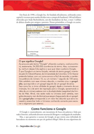 8 • Segredos do
Em finais de 1998, a Google Inc. foi fundada oficialmente, utilizando como
capital (e recursos para saudar dívidas com a compra de hardware) 100 mil dólares
oferecidos por Andy Bechtolsheim, um dos fundadores da Sun, e mais 1 milhão
de dólares doados por amigos e parentes. Nesses primórdios, o Google era assim:
O que significa Google?
Ao procurar pelo termo “Google” utilizando o próprio, você encontra-
rá, exatamente, 54.200.000 ocorrências do termo. Mas, curiosamen-
te, nenhum desses links explica o que quer dizer a palavra Google.
É que Google é um termo forjado, retirado do termo googol, inventa-
do pelo Dr. Edward Kasner, da Universidade de Columbia. O Dr. Kasner
pretendia batizar, com um nome sonoro e fácil de recordar, a centési-
ma potência do número 10, ou um número 1 seguido de 100 zeros.
Não satisfeito com esse número absurdo, o cientista criou o googol-
plex, que equivale a um googol seguido de um googol de zeros.
Seja como for, a única utilidade do googol, desde o momento de sua
invenção, foi a de servir de inspiração para o Google, aproximando a
idéia de um número extenso com a da elasticidade inesgotável dos limi-
tes da Web. Afinal, não existe nada no Universo (nem estrelas, nem
grãos de poeira, nem de átomos) que sequer chegue perto de um googol.
Já o googol-plex corresponde a um valor tão absurdo que seria ne-
cessário preencher todo o Universo conhecido somente para escre-
ver o algarismo por extenso.
Como funciona o Google
O Google é, essencialmente, um mecanismo de busca de palavras e links por
toda a Internet, utilizando diversos recursos de filtragem e catalogação de resultados.
Mas, o que garantiu o sucesso do Google, já que existia uma infinidade de
buscadores no momento em que ele ganhava fôlego? Além de seus algoritmos de
 