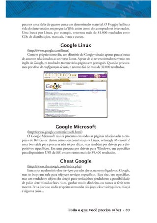 Tudo o que você precisa saber • 89
para ter uma idéia de quanto custa um determinado material. O Froggle facilita a
vida dos interessados em preços da Web, assim como dos compradores inveterados.
Uma busca por Linux, por exemplo, retornou mais de 81.000 resultados entre
CDs de distribuições, manuais, livros e cursos.
Google Linux
(http://www.google.com/linux)
Como o próprio nome diz, um diretório do Google voltado apenas para a busca
de assuntos relacionados ao universo Linux. Apesar de só ser encontrado na versão em
inglês do Google, os resultados trazem várias páginas em português. Quando procura-
mos por dicas de configuração de rede, o retorno foi de mais de 32.000 resultados.
Google Microsoft
(http://www.google.com/microsoft.html)
O Google Microsoft realiza procuras em todas as páginas relacionadas à em-
presa de Bill Gates. Assim como seu correlato para Linux, o Google Microsoft é
uma boa saída para procurar não só por dicas, mas também por drivers para dis-
positivos específicos. Em uma procura por drivers para Windows, em específico
para dispositivos USB da SiS, encontramos mais de 89.400 resultados.
Cheat Google
(http://www.cheatoogle.com/index.php)
Entramos no domínio dos serviços que não são exatamente ligados ao Google,
mas se inspiram nele para oferecer serviços específicos. Este site, em específico,
traz um verdadeiro objeto do desejo para verdadeiros perdedores: a possibilidade
de pular determinadas fases ruins, ganhar muito dinheiro, ou nunca se ferir nem
morrer. Pena que isso só diz respeito ao mundo dos joysticks e videogames, mas já
é alguma coisa...
 