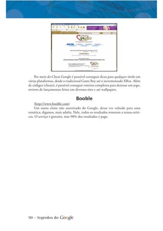 90 • Segredos do
Por meio do Cheat Google é possível conseguir dicas para qualquer título em
várias plataformas, desde o tradicional Game Boy até o incrementado XBox. Além
de códigos (cheats), é possível conseguir roteiros completos para detonar um jogo,
reviews de lançamentos feitos em diversos sites e até wallpapers.
Booble
(http://www.booble.com)
Um outro clone não autorizado do Google, dessa vez voltado para uma
temática, digamos, mais adulta. Nele, todos os resultados remetem a temas eróti-
cos. O serviço é gratuito, mas 90% dos resultados é pago.
 