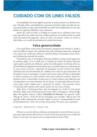 Tudo o que você precisa saber • 91
CUIDADO COM OS LINKS FALSOS
As modalidades de crime digital tornaram-se muito comuns nos últimos tem-
pos. A fraude online, principalmente a pescaria virtual de senhas retiradas de usu-
ários desavisados ou que estão localizados em redes mal configuradas ou sem uma
política de segurança definida é uma constante.
Apesar de, como já vimos, o Google ter o poder de ser utilizado como arma
pelos pescadores de senhas das mais variadas maneiras, ele também pode ser usado
como ferramenta de segurança. Antes de tudo, no entanto, vamos ver como os
links falsos e os e-mails de pescadores de senhas funcionam.
Falsa generosidade
Os e-mails falsos usam nomes de empresas, programas de televisão e, desde o
início de 2004 até agora, têm utilizado nomes de instituições bancárias, chegando
até a existir um e-mail que utilizava o nome do Banco Central para tentar extor-
quir informações pessoais do usuário.
No primeiro caso, as mensagens oferecem produtos a preços muito generosos
ou prêmios grátis. Já os e-mails que se utilizam de nomes de bancos oferecem
seguro grátis, prêmios em dinheiro, cartões de crédito grátis com limites altos ou,
em manobras de engenharia social, pedem que os usuários façam um cadastramento
de suas contas correntes, cadernetas de poupança ou que enviem seus dados
cadastrais para um determinado site, endereço de e-mail, ou que preencham um
formulário anexo à mensagem, no qual, entre outras coisas, devem ser declarados
os valores existentes na conta corrente, bem como senhas de usuários. Aqui há a
primeira coisa a se desconfiar: mesmo que os e-mails venham com endereços que
correspondam ao correio eletrônico de um banco, as instituições financeiras pos-
suem regras muito rígidas para o manuseio de senhas e não precisam enviar
e-mails para saber quanto cada usuário possui em sua conta corrente.
Além disso, é interessante fazer uma investigação no e-mail. Se você possui
Outlook, clique com o botão direito do mouse sobre a mensagem e selecione Op-
ções. Em seguida, observe o bloco Cabeçalhos da Internet, em especial a linha
Message-Id. Anote o final do ID da mensagem, por exemplo, @linux.com. Em
seguida, utilize o prompt de comando e digite tracert acompanhado do nome
do destinatário do e-mail e do servidor encontrado. No nosso caso, usaríamos:
tracert vbanco123.linux.com
Observe se um dos últimos endereços corresponde ao nome do banco ou em-
presa que supostamente lhe enviou o e-mail. Se ele nem passa por um servidor do
banco, é certo que você quase caiu no truque da pescaria de senhas.
 