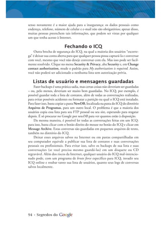 94 • Segredos do
senso novamente é a maior ajuda para a insegurança: os dados pessoais como
endereço, telefone, número de celular e e-mail não são obrigatórios; apesar disso,
muitas pessoas preenchem tais informações, que podem ser vistas por qualquer
um que tenha acesso à Internet.
Fechando o ICQ
Outra brecha de segurança do ICQ, na qual a maioria dos usuários “escorre-
ga” é deixar sua conta aberta para que qualquer pessoa possa capturá-la e conversar
com você, mesmo que você não deseje conversar com ela. Mas isso pode ser facil-
mente resolvido. Clique no menu Security & Privacy, aba Security e, em Change
contact authorization, mude o padrão para My authorization is required. Assim,
você não poderá ser adicionado a nenhuma lista sem autorização prévia.
Listas de usuário e mensagens guardadas
Fazer backups é uma prática sadia, mas certas coisas não deveriam ser guardadas
– ou, pelo menos, deveriam ser muito bem guardadas. No ICQ, por exemplo, é
possível guardar toda a lista de contatos, além de todas as conversações realizadas,
para evitar possíveis acidentes ou formatar a partição na qual o ICQ está instalado.
Para fazer isso, basta copiar a pasta NewDB, localizada na pasta do ICQ do diretório
Arquivos de Programas, para um outro local. O problema é que a maioria dos
usuários copia essa lista para seu FTP pessoal ou seu site, esperando para resgatar
depois. É só procurar no Google por newDB para ver quantos estão à disposição.
Da mesma maneira, é possível ler todas as conversações feitas em um ICQ:
para isso, basta clicar com o botão direito do mouse no botão do ICQ e clicar em
Message Archive. Estas conversas são guardadas em pequenos arquivos de texto,
também no diretório do ICQ.
Deixar esses arquivos salvos na Internet ou em pastas compartilhadas em
seu computador equivale a publicar sua lista de contatos e suas conversações
pessoais ou profissionais. Para evitar isso, salve os backups de sua lista e suas
conversações (se você precisa mesmo guardá-las) em um disquete ou CD
regravável. Além dos riscos da Internet, qualquer usuário do ICQ mal-intencio-
nado pode, com um programa de brute force específico para ICQ, invadir seu
ICQ online e roubar tanto sua lista de usuários, quanto seus logs de conversas
salvos localmente.
 