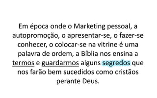 Em época onde o Marketing pessoal, a
autopromoção, o apresentar-se, o fazer-se
conhecer, o colocar-se na vitrine é uma
palavra de ordem, a Bíblia nos ensina a
termos e guardarmos alguns segredos que
nos farão bem sucedidos como cristãos
perante Deus.
 