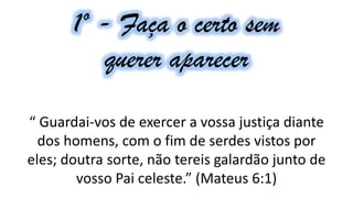 1º - Faça o certo sem
querer aparecer
“ Guardai-vos de exercer a vossa justiça diante
dos homens, com o fim de serdes vistos por
eles; doutra sorte, não tereis galardão junto de
vosso Pai celeste.” (Mateus 6:1)
 