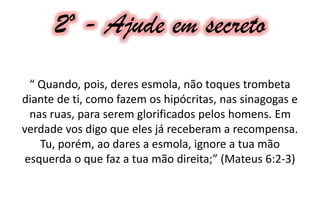2º - Ajude em secreto
“ Quando, pois, deres esmola, não toques trombeta
diante de ti, como fazem os hipócritas, nas sinagogas e
nas ruas, para serem glorificados pelos homens. Em
verdade vos digo que eles já receberam a recompensa.
Tu, porém, ao dares a esmola, ignore a tua mão
esquerda o que faz a tua mão direita;” (Mateus 6:2-3)
 