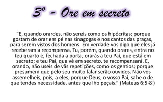3º - Ore em secreto
“E, quando orardes, não sereis como os hipócritas; porque
gostam de orar em pé nas sinagogas e nos cantos das praças,
para serem vistos dos homens. Em verdade vos digo que eles já
receberam a recompensa. Tu, porém, quando orares, entra no
teu quarto e, fechada a porta, orarás a teu Pai, que está em
secreto; e teu Pai, que vê em secreto, te recompensará. E,
orando, não useis de vãs repetições, como os gentios; porque
presumem que pelo seu muito falar serão ouvidos. Não vos
assemelheis, pois, a eles; porque Deus, o vosso Pai, sabe o de
que tendes necessidade, antes que lho peçais.” (Mateus 6:5-8 )
 