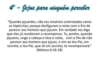4º - Jejue para ninguém perceber
“Quando jejuardes, não vos mostreis contristados como
os hipócritas; porque desfiguram o rosto com o fim de
parecer aos homens que jejuam. Em verdade vos digo
que eles já receberam a recompensa. Tu, porém, quando
jejuares, unge a cabeça e lava o rosto, com o fim de não
parecer aos homens que jejuas, e sim ao teu Pai, em
secreto; e teu Pai, que vê em secreto, te recompensará.”
(Mateus 6:16-18)
 