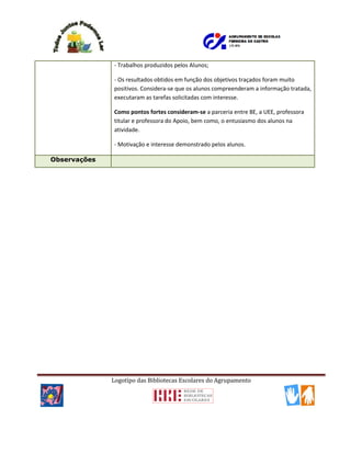 Logotipo das Bibliotecas Escolares do Agrupamento
- Trabalhos produzidos pelos Alunos;
- Os resultados obtidos em função dos objetivos traçados foram muito
positivos. Considera-se que os alunos compreenderam a informação tratada,
executaram as tarefas solicitadas com interesse.
Como pontos fortes consideram-se a parceria entre BE, a UEE, professora
titular e professora do Apoio, bem como, o entusiasmo dos alunos na
atividade.
- Motivação e interesse demonstrado pelos alunos.
Observações
 