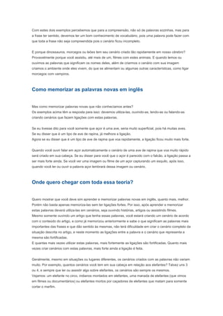 Como memorizar as palavras novas em inglês


Mas como memorizar palavras novas que não conhecíamos antes?
Os exemplos acima têm a resposta para isso: devemos utiliza-las, ouvindo-as, lendo-as ou falando-as
criando cenários que fazem ligações com estas palavras.


Se eu tivesse dito para você somente que açor é uma ave, seria muito superficial, pois há muitas aves.
Se eu disser que é um tipo de ave de rapina, já melhora a ligação.
Agora se eu disser que é um tipo de ave de rapina que voa rapidamente, a ligação ficou muito mais forte.


Quando você ouvir falar em açor automaticamente o cenário de uma ave de rapina que voa muito rápido
será criado em sua cabeça. Se eu disser para você que o açor é parecido com o falcão, a ligação passa a
ser mais forte ainda. Se você ver uma imagem ou filme de um açor capturando um esquilo, após isso,
quando você ler ou ouvir a palavra açor lembrará dessa imagem ou cenário.


Onde quero chegar com toda essa teoria?


Quero mostrar que você deve sim aprender e memorizar palavras novas em inglês, quanto mais, melhor.
Porém não basta apenas memoriza-las sem ter ligações fortes. Por isso, após aprender e memorizar
estas palavras deverá utiliza-las em cenários, seja ouvindo histórias, artigos ou assistindo filmes.
Mesmo somente ouvindo um artigo que tenha essas palavras, você estará criando um cenário de acordo
com o conteúdo do artigo, e como já memorizou anteriormente e sabe o que significam as palavras mais
importantes das frases e que dão sentido às mesmas, não terá dificuldade em criar o cenário completo da
situação descrita no artigo, e neste momento as ligações entre a palavra e o cenário que representa a
mesma são fortificadas.
E quantas mais vezes utilizar estas palavras, mais fortemente as ligações são fortificadas. Quanto mais
vezes criar cenários com estas palavras, mais forte ainda a ligação é feita.


Geralmente, mesmo em situações ou lugares diferentes, os cenários criados com as palavras não variam
muito. Por exemplo, quantos cenários você tem em sua cabeça em relação aos elefantes? Talvez uns 3
ou 4, e sempre que ler ou assistir algo sobre elefantes, os cenários são sempre os mesmos.
Vejamos: um elefante no circo, indianos montados em elefantes, uma manada de elefantes (que vimos
em filmes ou documentários) ou elefantes mortos por caçadores de elefantes que matam para somente
cortar o marfim.
Nestes cenários, apenas vimos um elefante no circo, mas não necessariamente em um circo particular. O
mesmo acontece com os indianos andando em elefantes, a região, ou quem é o indiano, não sabemos. O
mesmo acontece com a manada ou os elefantes mortos pelos caçadores, apenas vemos os elefantes,
não o local físico onde se encontravam.
Em outras situações, o local é que faz a ligação mais forte, mesmo que não saibamos exatamente a sua
localização. Por exemplo: morcegos de ponta cabeça em uma caverna escura, peixes dentro da água
(geral), baleia em oceanos (natural), cangurus na Austrália, camelos no deserto e assim por diante.

Assim compreendemos que a ligação é feita de várias coisas dentro de um mesmo cenário.
Se eu perguntar o que tem no deserto: provavelmente, além de areia você dirá camelos. Então não
importa se a palavra que você lê ou ouve é deserto ou camelos, o cenário será o mesmo. Da mesma
 