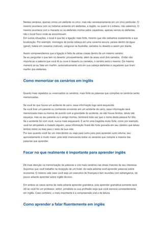maneira se eu falar em marfim, automaticamente virá em sua cabeça elefantes e caçadores que tiram
marfim dos elefantes.


Como memorizar os cenários em inglês


Quanto mais repetidos ou vivenciados os cenários, mais forte as palavras que compões os cenários serão
memorizadas.


Se você ler que houve um acidente de carro, essa informação logo será esquecida.
Se você tiver um parente ou conhecido envolvido em um acidente de carro, essa informação será
memorizada mais ou menos de acordo com a gravidade do acidente, se não houve feridos, talvez até
esqueça, mas se seu parente ou o amigo morreu, lembrará toda vez que o nome desta pessoa for dito.
Se o acidente for com você, nunca mais esquecerá. E se foi uma tragédia muito forte, como por exemplo,
você ter atropelado e matado alguém, essa informação ficará tão forte gravada em seu cérebro que talvez
lembre todos os dias para o resto de sua vida.
Por isso quando você faz um intercâmbio ou viaja para outro país para aprender outro idioma, seu
aproveitamento é muito maior, pois está vivenciando todos os cenários que compõe a maioria das
palavras que aprender.


Focar no que realmente é importante para aprender inglês


Dê mais atenção na memorização de palavras e crie mais cenários nas áreas maiores de seu interesse.
Supomos que você trabalhe na recepção de um hotel, de nada adianta você aprender palavras sobre
economia. O mesmo vale caso você seja um executivo de finanças e tem reuniões com estrangeiros, de
pouco adiante aprender sobre inglês técnico.


Em ambos os casos acima de nada adianta aprender gramática, pois aprender gramática somente será
útil se você for um professor, editor, jornalista ou sua profissão exija que você escreva constantemente
em inglês. Caso contrário, o mais importante é a compreensão oral e de leitura.


Como aprender a falar fluentemente em inglês


Até aqui falamos muito como memorizar e compreender mais rapidamente o que foi dito ou lido. E como
aprender falar, além de corretamente, com mais velocidade?


A resposta é: repetindo, repetindo e repetindo.


Da mesma maneira que você cria cenários quando houve ou lê alguma coisa, você cria ou acessa
cenários prontos quando fala.


A velocidade ou fluência na fala está diretamente ligada aos cenários que você já tem pronto de acordo
com o assunto que você quer falar.


Vejamos um exemplo: uma música. A primeira vez que você houve ela, dificilmente conseguirá repeti-la
completamente do início ao fim. Quando você ouve várias vezes, conforme a música está tocando você
vai cantando junto com ela. Nesse ponto você já começa canta-la sozinho, sem escutar ao mesmo tempo.
 