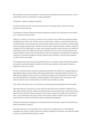 Talvez se esqueça de alguma parte. Quando ouvir mais vezes e repetir mais vezes, cantará a música por
completo sem errar. Nesse ponto, às vezes, você se pegará cantando a música baixinho, sem mesmo ter
a intenção de cantar. Seu cérebro não precisará mais pensar como é a música, pois ele memorizou um
cenário completo e é este cenário que ele acessa. Isso é muito explorado por compositores de modinhas,
músicas com meia dúzia de palavras ou frases, fáceis de serem repetidas, e de tanto serem repetidas,
não saem mais de sua cabeça.


Em português, para maioria das coisas que falamos já temos os cenários prontos e praticamente falamos
sem pensar, simplesmente falamos, repetimos o cenário que já repetimos muitas vezes ou fazemos
ligações com mais de um cenário.


Por isso é mais fácil perceber quando uma pessoa está mentindo, por exemplo: se você pega alguém no
flagra fazendo alguma coisa de errado, esta pessoa ainda não tem a desculpa (cenário) pronta em sua
cabeça para se explicar, ela terá que criar um cenário da situação, que provavelmente é novo para ela, e
terá mais dificuldades de se expressar, podendo gaguejar ou fazer pausas entre uma palavra e outra,
além de mudar de rumo no meio da frase ou ficar até muda sem saber o que falar.


Faça o teste, fale coisas do dia a dia e perceba que você fala quase que automaticamente sem pensar.


Agora tente falar de um assunto novo, caso você não entenda de carros, fale sobre a mecânica de um
carro. Além de talvez você não conhecer as palavras certas, terá que pensar (criar o cenário) do que está
falando. Porém você não conhece as palavras, não conhece as peças que compõe toda a mecânica do
carro, como irá falar sobre uma peça do carro se nem mesmo conhece a palavra que dá nome a peça?
Como irá criar um cenário? Aí que entra a famosa “rebimboca da parafuseta”.


Percebeu que mesmo em português não conseguiremos falar de assuntos os quais não conhecemos as
palavras referentes ao assunto?


Aqui está a prova que o mais importante em se comunicar em qualquer idioma, é a quantidade de
vocabulário que você tem. Quanto mais áreas ou grupos de palavras você dominar, mais assuntos poderá
conversar ou compreender. Não importa o idioma.


Como ter fluência em inglês


E para ter fluência (velocidade) ao compreender o assunto ou falar sobre ele, deverá ter cenários prontos
em sua cabeça. No exemplo da mecânica de um carro, um profissional de mecânica de carros falará
quase sem pensar em todas as situações que envolvem a mecânica do carro, porque ele vive (cria
cenários) todo dia, todo momento e conhece todas as palavras que fazem as ligações nestes cenários.


Assim, desta maneira, estude e dê mais importância aos grupos de palavras que mais se encaixam em
seu perfil e suas necessidades.


Não precisa, ao conhecer uma palavra nova, já criar um cenário para ela. Será difícil e poderá até criar
cenários incorretos, que não serão utilizados/acessados em sua memória nunca mais.


Se estiver estudando somente palavras, sozinhas, sem textos que auxiliam montar um cenário,
concentre-se em somente saber a grafia correta da palavra, a pronúncia correta e seu significado.
 