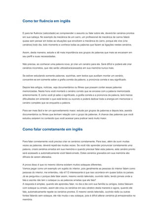 Depois leia artigos, notícias, veja documentários ou filmes que possam conter essas palavras
memorizadas. Nesta hora você montará o cenário correto que se encaixa com a palavra memorizada
anteriormente. E como você já sabe o significado, a grafia correta e a pronúncia da palavra, terá menos
dificuldades em entender o que está lendo ou ouvindo e poderá dedicar toda a energia em memorizar o
cenário completo que se enquadra a palavra.


Para ser mais fácil e ter um aproveitamento maior, estude por grupos de palavras e depois leia, assista
documentários ou filmes que tenham relação com o grupo de palavras. A chance das palavras que você
estudou estarem no conteúdo que você acessar para praticar será muito maior.


Como falar corretamente em inglês


Para falar corretamente você precisa criar os cenários corretamente. Para isso, além de ouvir muitas
vezes as palavras, deverá repeti-las muitas vezes. Se você não aprender pronunciar corretamente uma
palavra, criará cenários errados em sua memória e quando precisar falar esta palavra, este cenário pronto
será acessado e automaticamente você falará errado. Estes cenários gravados em sua memória são
difíceis de serem alterados.


A prova disso é que no mesmo idioma existem muitos sotaques diferentes.
Vamos pegar como um exemplo um sujeito do interior, pois geralmente as pessoas do interior falam como
pessoas do interior, me entendeu, não é? O interessante é que isso acontece em quase todos os países.
Já se perguntou o porque dele falar assim, mesmo vendo televisão, ouvindo rádio, lendo jornais onde a
fala e escrita não tem o sotaque ou as palavras erradas que ele fala?
A resposta é simples, quando ele aprendeu falar, no dia a dia com sua família ou amigos, todos falavam
com sotaque ou errado, assim ele criou os cenários em seu cérebro desta maneira e agora, quando ele
fala, automaticamente repete os cenários prontos. E mesmo vendo televisão, ouvindo rádio ou outras
fontes falando sem sotaque, ele não muda o seu sotaque, pois é difícil alterar cenários já armazenados na
memória.


Aqui está a importância de criar cenários corretos desde o início do aprendizado de um idioma. No inglês,
por exemplo, de início, é muito comum as pessoas começarem aprender inglês apenas lendo livros ou
com aulas de gramática (na escola) e pouco ouvem a pronúncia correta. Assim aprendem a falar como
está escrito ou como imaginam que sejam. Mais tarde, ou falam errado ou tem muita dificuldade de
corrigir estes cenários, pois cenários gravados em sua memória são difíceis de serem alterados.


Sendo assim, sempre que estudar palavras novas, tente desde o princípio aprender a pronúncia correta
da palavra. Não basta simplesmente olhar/ler a palavra, ver o seu significado e passar para a próxima.
Desta maneira esta palavra não será memorizada corretamente ou não será memorizada.

Leia a palavra, veja as letras que a compõe para saber a grafia correta, veja o seu significado, escute a
pronúncia correta, repita-a várias vezes até não ser mais necessário ler ela ou ouvir a pronúncia para
saber como se escreve. E como foi dito acima, depois disso, de aprender esta palavra ou um conjunto de
palavras, pratique lendo artigos, notícias, vendo documentários ou filmes para criar e memorizar os
cenários que envolvem estas palavras.
 