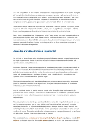 Aprender gramática inglesa é importante?


Se você não for um professor, editor, jornalista ou sua profissão exija que você escreva constantemente
em inglês, primeiramente estude vocabulário, depois ouça/leia assuntos referentes às palavras que
aprendeu, depois pratique falando-as.


Esqueça a gramática. Estude gramática somente se você se encaixa no perfil citado acima ou depois de
ter um bom vocabulário, fluência na fala e compreensão oral. Caso contrário é perca de tempo e você
poderá criar cenários com pronúncias erradas das palavras que ler quando estudar gramática, ou pior
ainda, ficar anos estudando e o seu inglês não ir para frente e você ficar com a sensação que não
aprendeu nada ou tem dificuldade em aprender inglês.


Muitos estudantes estudam mais gramática inglesa do que estudaram a própria gramática portuguesa,
porém na hora de se comunicar ou ler alguma coisa em inglês, ficam perdidos devido ao vocabulário
reduzido e poucos cenários memorizados.


Para se comunicar através da fala em qualquer idioma, não é necessário saber nenhuma regra de
gramática, nem mesmo escrever é necessário. Se não fosse assim, os analfabetos, que não estudaram
gramática, nem mesmo sabem ler ou escrever, não saberiam falar e nem entenderiam o que outras
pessoas falam.


Não estou simplesmente dizendo que gramática não é importante. Não é importante de acordo com seu
perfil ou suas necessidades. Mas se o seu objetivo inicial é aprender a falar, a ler e ouvir em inglês
esqueça a gramática. E se você precisa aprender gramática, terá que fazer um esforço dobrado, pois
somente gramática sem um bom vocabulário é o mesmo que comparar um vendedor de carros com um
mecânico de carros. O vendedor saberá muitas coisas sobre carros, mas quando o assunto se aprofundar
um pouco mais, somente o mecânico terá domínio do assunto.


Não deixe de conferir o conteúdo da versão completa de Pytheas English, o qual possui mais de 8500
palavras em diversas categorias além de 400 artigos para você ler, ouvir e criar seus cenários virtuais
para fortalecer a memorização das palavras estudadas. Todas as palavras e artigos possuem som para
você praticar e aprender a pronúncia correta.



Conteúdo retirado do blog http://pytheasenglishsil.blogspot.com/ onde tem:
   • Dicas para aprender inglês.
   • Aulas de inglês.
   • Listas de palavras em inglês.
   • Dicas para escolher uma boa escola de inglês.
   • Dicas para ser fluente em inglês.
   • Downloads grátis.
   • Promoções e sorteios grátis.
 