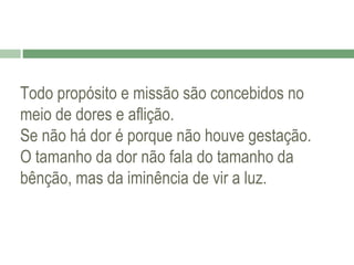 Todo propósito e missão são concebidos no
meio de dores e aflição.
Se não há dor é porque não houve gestação.
O tamanho da dor não fala do tamanho da
bênção, mas da iminência de vir a luz.

 