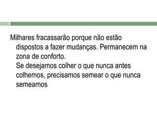 Milhares fracassarão porque não estão
dispostos a fazer mudanças. Permanecem na
zona de conforto.
Se desejamos colher o que nunca antes
colhemos, precisamos semear o que nunca
semeamos

 