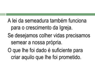 A lei da semeadura também funciona
para o crescimento da Igreja.
Se desejamos colher vidas precisamos
semear a nossa própria.
O que lhe foi dado é suficiente para
criar aquilo que lhe foi prometido.

 