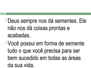 Deus sempre nos dá sementes. Ele
não nos dá coisas prontas e
acabadas.
Você possui em forma de semente
tudo o que você precisa para ser
bem sucedido em todas as áreas
da sua vida.


 