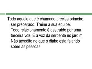Todo aquele que é chamado precisa primeiro
ser preparado. Treine a sua equipe.
Todo relacionamento é destruído por uma
terceira voz. É a voz da serpente no jardim
Não acredite no que o diabo esta falando
sobre as pessoas

 
