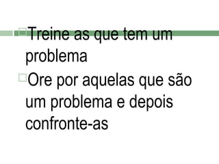 Treine as que tem um
problema
Ore por aquelas que são
um problema e depois
confronte-as


 