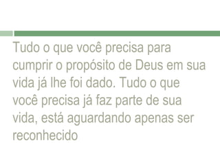 Tudo o que você precisa para
cumprir o propósito de Deus em sua
vida já lhe foi dado. Tudo o que
você precisa já faz parte de sua
vida, está aguardando apenas ser
reconhecido

 