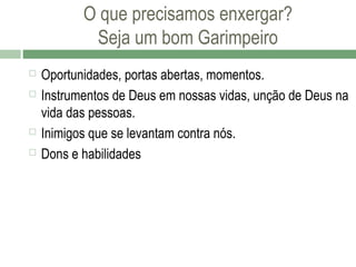 O que precisamos enxergar?
Seja um bom Garimpeiro






Oportunidades, portas abertas, momentos.
Instrumentos de Deus em nossas vidas, unção de Deus na
vida das pessoas.
Inimigos que se levantam contra nós.
Dons e habilidades

 