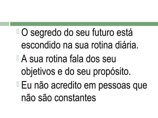 O

segredo do seu futuro está
escondido na sua rotina diária.
 A sua rotina fala dos seu
objetivos e do seu propósito.
 Eu não acredito em pessoas que
não são constantes

 