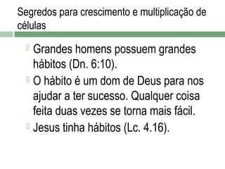 Segredos para crescimento e multiplicação de
células

Grandes homens possuem grandes
hábitos (Dn. 6:10).
 O hábito é um dom de Deus para nos
ajudar a ter sucesso. Qualquer coisa
feita duas vezes se torna mais fácil.
 Jesus tinha hábitos (Lc. 4.16).


 